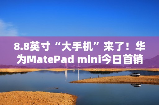 8.8英寸“大手机”来了！华为MatePad mini今日首销：3299元起