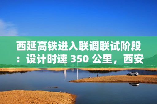 西延高铁进入联调联试阶段：设计时速 350 公里，西安至延安一小时可达