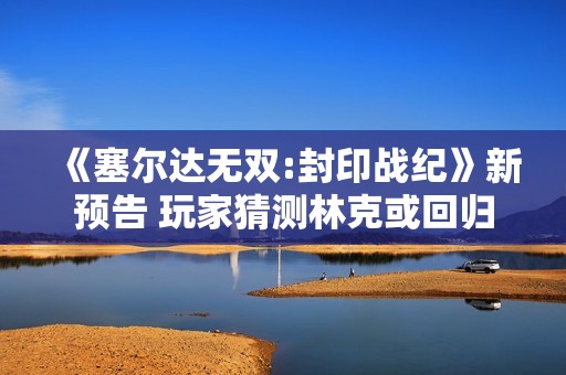 《塞尔达无双:封印战纪》新预告 玩家猜测林克或回归