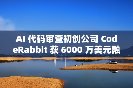 AI 代码审查初创公司 CodeRabbit 获 6000 万美元融资
