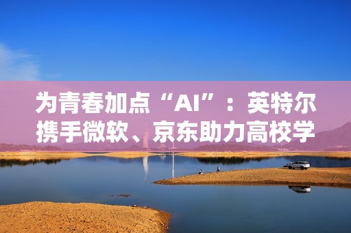 为青春加点“AI”：英特尔携手微软、京东助力高校学子开启智能学习新方式
