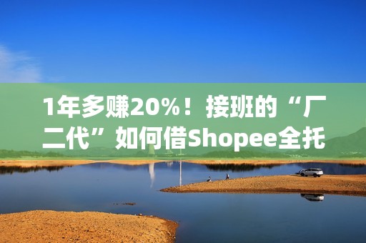 1年多赚20%！接班的“厂二代”如何借Shopee全托管绝地翻盘？