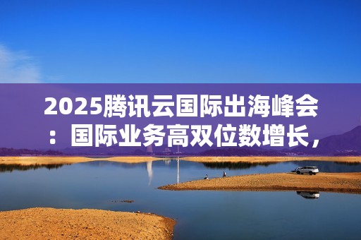 2025腾讯云国际出海峰会：国际业务高双位数增长，海外客户规模同比增长翻倍