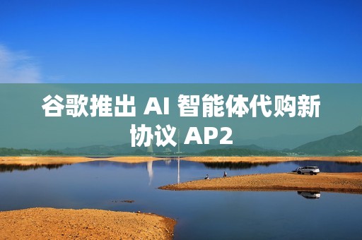 谷歌推出 AI 智能体代购新协议 AP2