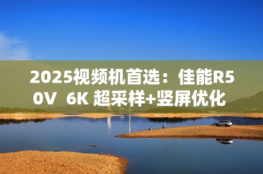 2025视频机首选：佳能R50V  6K 超采样+竖屏优化  创作者的双修神器