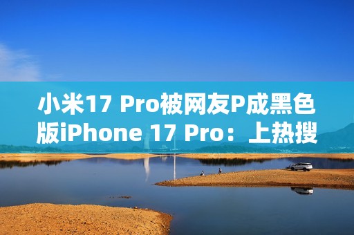 小米17 Pro被网友P成黑色版iPhone 17 Pro：上热搜了