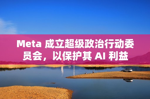 Meta 成立超级政治行动委员会，以保护其 AI 利益
