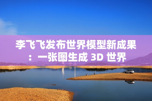 李飞飞发布世界模型新成果：一张图生成 3D 世界