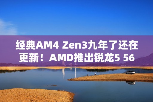 经典AM4 Zen3九年了还在更新！AMD推出锐龙5 5600F：频率比5600要低