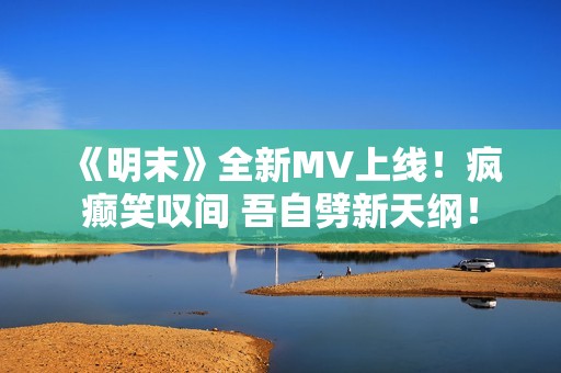 《明末》全新MV上线！疯癫笑叹间 吾自劈新天纲！