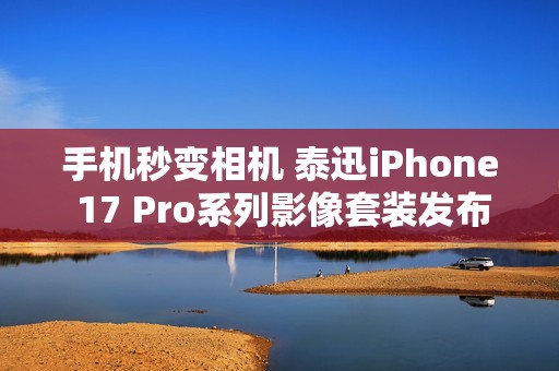 手机秒变相机 泰迅iPhone 17 Pro系列影像套装发布：499元起