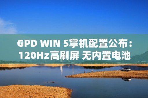 GPD WIN 5掌机配置公布：120Hz高刷屏 无内置电池