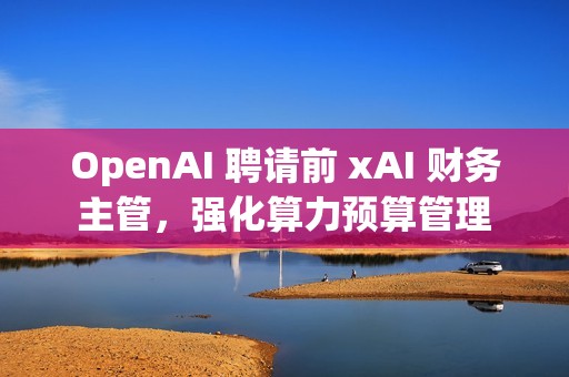OpenAI 聘请前 xAI 财务主管，强化算力预算管理