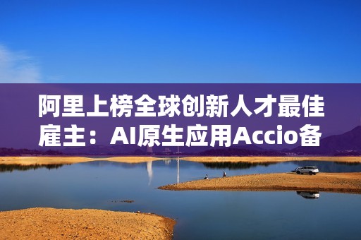 阿里上榜全球创新人才最佳雇主：AI原生应用Accio备受关注