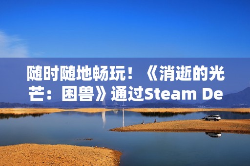 随时随地畅玩！《消逝的光芒：困兽》通过Steam Deck验证