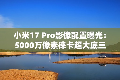 小米17 Pro影像配置曝光：5000万像素徕卡超大底三摄