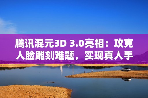 腾讯混元3D 3.0亮相：攻克人脸雕刻难题，实现真人手办自由