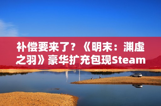 补偿要来了？《明末：渊虚之羽》豪华扩充包现Steam后台！