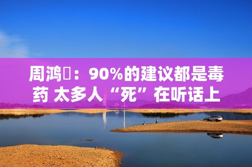 周鸿祎：90%的建议都是毒药 太多人“死”在听话上