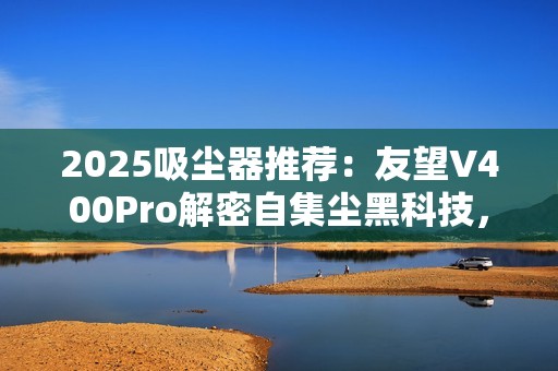 2025吸尘器推荐：友望V400Pro解密自集尘黑科技，自清洁功能真的不可或缺？