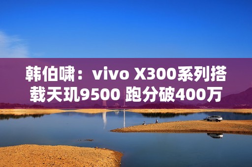 韩伯啸：vivo X300系列搭载天玑9500 跑分破400万分