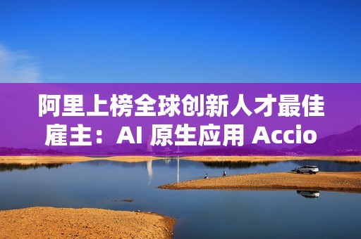 阿里上榜全球创新人才最佳雇主：AI 原生应用 Accio 备受关注
