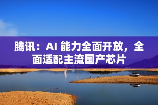 腾讯：AI 能力全面开放，全面适配主流国产芯片