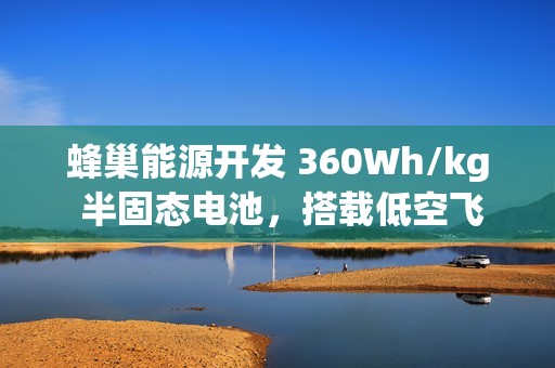 蜂巢能源开发 360Wh/kg 半固态电池，搭载低空飞行器年内首飞