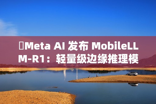 ​Meta AI 发布 MobileLLM-R1：轻量级边缘推理模型