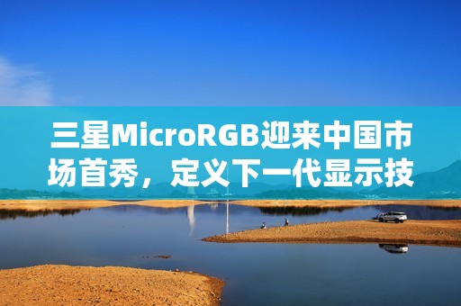 三星MicroRGB迎来中国市场首秀，定义下一代显示技术新标杆