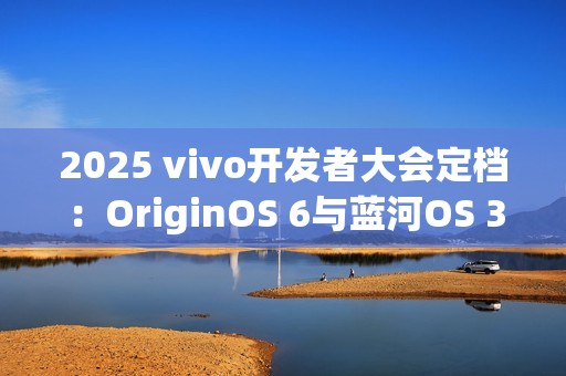 2025 vivo开发者大会定档：OriginOS 6与蓝河OS 3同台亮相