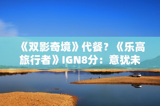 《双影奇境》代餐？《乐高旅行者》IGN8分：意犹未尽