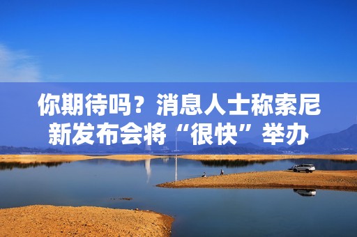 你期待吗？消息人士称索尼新发布会将“很快”举办