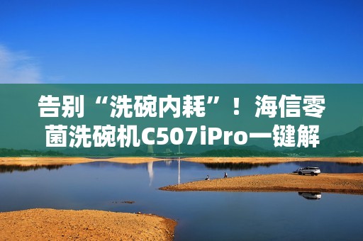 告别“洗碗内耗”！海信零菌洗碗机C507iPro一键解决洗碗纷争