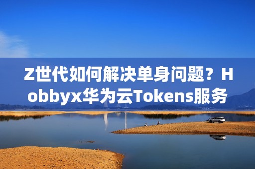 Z世代如何解决单身问题？Hobbyx华为云Tokens服务带来“AI的初体验”