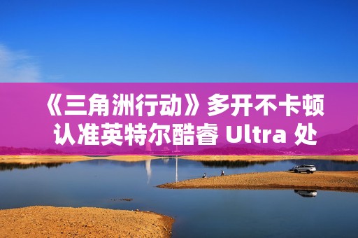 《三角洲行动》多开不卡顿  认准英特尔酷睿 Ultra 处理器！这几款游戏本实测封神