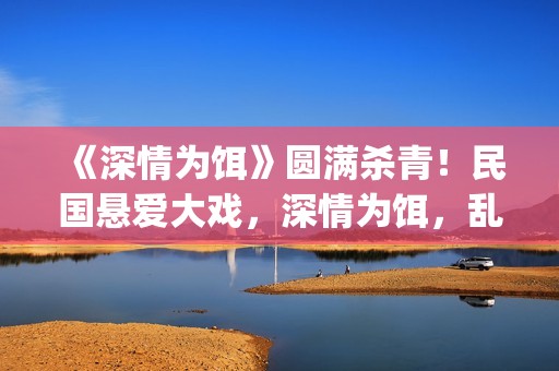 《深情为饵》圆满杀青！民国悬爱大戏，深情为饵，乱世为局(深情为你守候简谱)