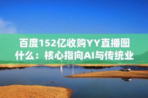 百度152亿收购YY直播图什么：核心指向AI与传统业务的深度互哺