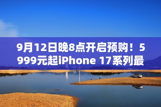 9月12日晚8点开启预购！5999元起iPhone 17系列最全购买攻略：该买哪款 帮你闭坑