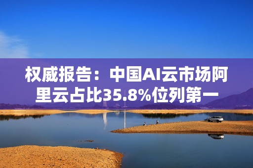 权威报告：中国AI云市场阿里云占比35.8%位列第一