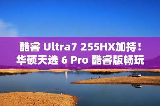 酷睿 Ultra7 255HX加持！华硕天选 6 Pro 酷睿版畅玩《黑神话：悟空》实测报告