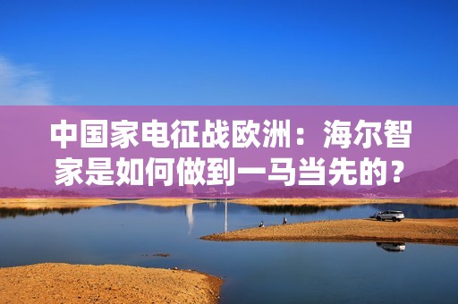 中国家电征战欧洲：海尔智家是如何做到一马当先的？