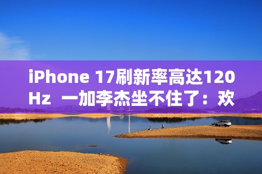 iPhone 17刷新率高达120Hz  一加李杰坐不住了：欢迎苹果来到全面“高刷时代”