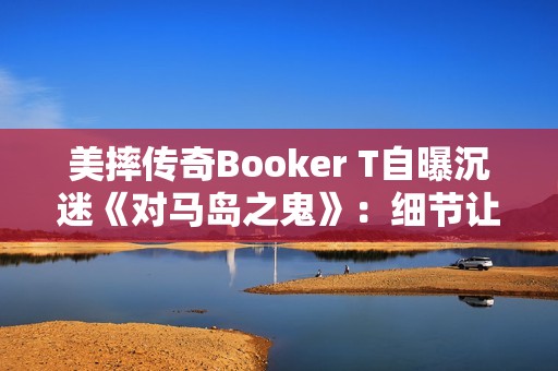 美摔传奇Booker T自曝沉迷《对马岛之鬼》：细节让我震撼