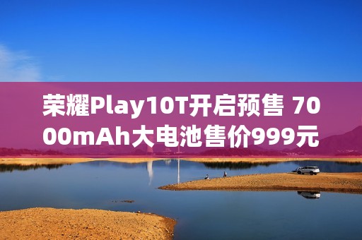 荣耀Play10T开启预售 7000mAh大电池售价999元起