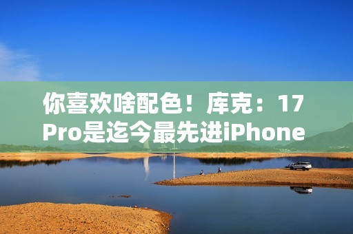 你喜欢啥配色！库克：17 Pro是迄今最先进iPhone 新机我最爱是橙色