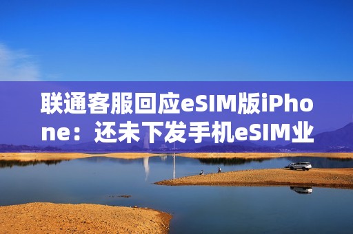 联通客服回应eSIM版iPhone：还未下发手机eSIM业务通知 只有手表eSIM业务