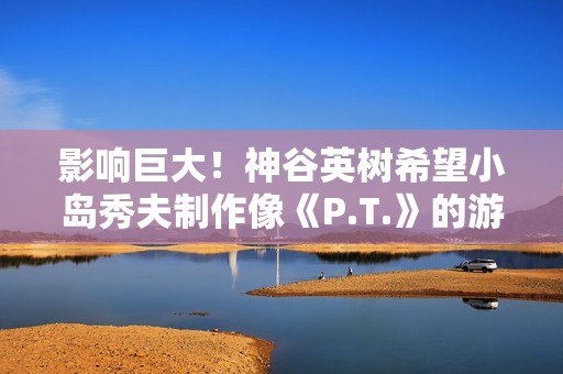 影响巨大！神谷英树希望小岛秀夫制作像《P.T.》的游戏