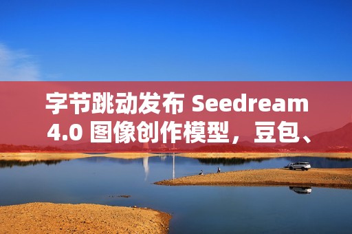 字节跳动发布 Seedream 4.0 图像创作模型，豆包、即梦可免费体验
