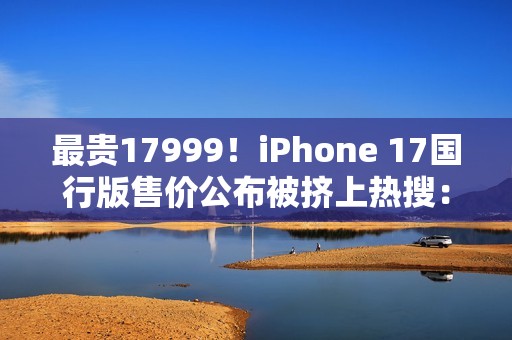 最贵17999！iPhone 17国行版售价公布被挤上热搜：网友直呼苹果定价“良心”